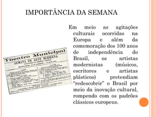 IMPORTÂNCIA DA SEMANA
Em meio as agitações
culturais ocorridas na
Europa e além da
comemoração dos 100 anos
de independência do
Brasil, os artistas
modernistas (músicos,
escritores e artistas
plásticos) pretendiam
“redescobrir” o Brasil por
meio da inovação cultural,
rompendo com os padrões
clássicos europeus.
 