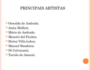 PRINCIPAIS ARTISTAS
 Oswaldo de Andrade;
 Anita Malfati;
 Mário de Andrade;
 Menotti del Picchia;
 Heitor Villa-Lobos;
 Manuel Bandeira;
 Di Calvacanti;
 Tarsila do Amaral.
 