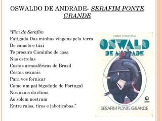 OSWALDO DE ANDRADE- SERAFIM PONTE
GRANDE
“Fim de Serafim 
Fatigado Das minhas viagens pela terra
De camelo e táxi
Te procuro Caminho de casa
Nas estrelas
Costas atmosféricas do Brasil
Costas sexuais
Para vos fornicar
Como um pai bigodudo de Portugal
Nos azuis do clima
Ao solem nostrum
Entre raios, tiros e jaboticabas.”
 
