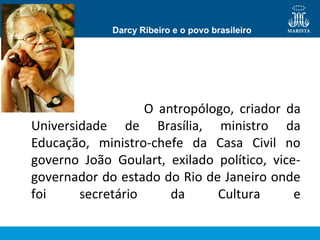 Darcy Ribeiro e o povo brasileiro

•
O antropólogo, criador da
Universidade de Brasília, ministro da
Educação, ministro-chefe da Casa Civil no
governo João Goulart, exilado político, vicegovernador do estado do Rio de Janeiro onde
foi
secretário
da
Cultura
e

 