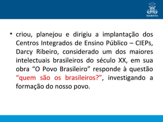 • criou, planejou e dirigiu a implantação dos
Centros Integrados de Ensino Público – CIEPs,
Darcy Ribeiro, considerado um dos maiores
intelectuais brasileiros do século XX, em sua
obra “O Povo Brasileiro” responde à questão
“quem são os brasileiros?”, investigando a
formação do nosso povo.

 
