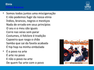 Etnia
Chico Science

• Somos todos juntos uma miscigenação
E não podemos fugir da nossa etnia
Índios, brancos, negros e mestiços
Nada de errado em seus princípios
O seu e o meu são iguais
Corre nas veias sem parar
Costumes, é folclore é tradição
Capoeira que rasga o chão
Samba que sai da favela acabada
É hip hop na minha embolada
• É o povo na arte
É arte no povo
E não o povo na arte
De quem faz arte com o povo

 