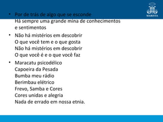 • Por de trás de algo que se esconde
Há sempre uma grande mina de conhecimentos
e sentimentos
• Não há mistérios em descobrir
O que você tem e o que gosta
Não há mistérios em descobrir
O que você é e o que você faz
• Maracatu psicodélico
Capoeira da Pesada
Bumba meu rádio
Berimbau elétrico
Frevo, Samba e Cores
Cores unidas e alegria
Nada de errado em nossa etnia.

 