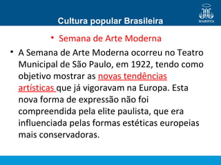 Cultura popular Brasileira

• Semana de Arte Moderna
• A Semana de Arte Moderna ocorreu no Teatro
Municipal de São Paulo, em 1922, tendo como
objetivo mostrar as novas tendências
artísticas que já vigoravam na Europa. Esta
nova forma de expressão não foi
compreendida pela elite paulista, que era
influenciada pelas formas estéticas europeias
mais conservadoras.

 