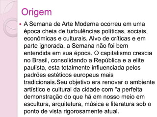 OrigemA Semana de Arte Moderna ocorreu em uma época cheia de turbulências políticas, sociais, econômicas e culturais. Alvo de críticas e em parte ignorada, a Semana não foi bem entendida em sua época. O capitalismo crescia no Brasil, consolidando a República e a elite paulista, esta totalmente influenciada pelos padrões estéticos europeus mais tradicionais.Seu objetivo era renovar o ambiente artístico e cultural da cidade com "a perfeita demonstração do que há em nosso meio em escultura, arquitetura, música e literatura sob o ponto de vista rigorosamente atual.
