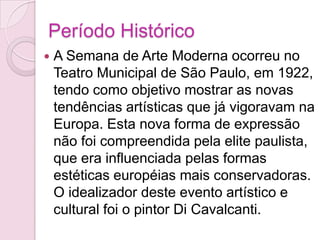 Período HistóricoA Semana de Arte Moderna ocorreu no Teatro Municipal de São Paulo, em 1922, tendo como objetivo mostrar as novas tendências artísticas que já vigoravam na Europa. Esta nova forma de expressão não foi compreendida pela elite paulista, que era influenciada pelas formas estéticas européias mais conservadoras. O idealizador deste evento artístico e cultural foi o pintor Di Cavalcanti. 