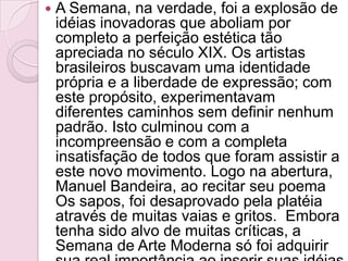 A Semana, na verdade, foi a explosão de idéias inovadoras que aboliam por completo a perfeição estética tão apreciada no século XIX. Os artistas brasileiros buscavam uma identidade própria e a liberdade de expressão; com este propósito, experimentavam diferentes caminhos sem definir nenhum padrão. Isto culminou com a incompreensão e com a completa insatisfação de todos que foram assistir a este novo movimento. Logo na abertura, Manuel Bandeira, ao recitar seu poema Os sapos, foi desaprovado pela platéia através de muitas vaias e gritos.  Embora tenha sido alvo de muitas críticas, a Semana de Arte Moderna só foi adquirir sua real importância ao inserir suas idéias ao longo do tempo. 