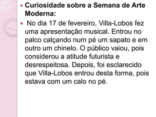 Curiosidade sobre a Semana de Arte Moderna: No dia 17 de fevereiro, Villa-Lobos fez uma apresentação musical. Entrou no palco calçando num pé um sapato e em outro um chinelo. O público vaiou, pois considerou a atitude futurista e desrespeitosa. Depois, foi esclarecido que Villa-Lobos entrou desta forma, pois estava com um calo no pé.