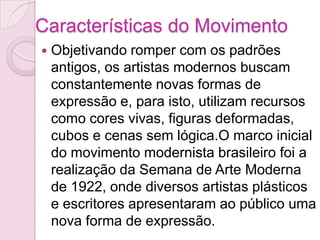 Características do MovimentoObjetivando romper com os padrões antigos, os artistas modernos buscam constantemente novas formas de expressão e, para isto, utilizam recursos como cores vivas, figuras deformadas, cubos e cenas sem lógica.O marco inicial do movimento modernista brasileiro foi a realização da Semana de Arte Moderna de 1922, onde diversos artistas plásticos e escritores apresentaram ao público uma nova forma de expressão. 