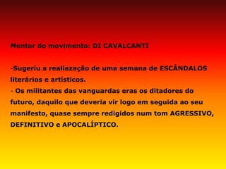 Mentor do movimento: DI CAVALCANTI 
-Sugeriu a realiazação de uma semana de ESCÂNDALOS literários e artísticos. 
- Os militantes das vanguardas eras os ditadores do futuro, daquilo que deveria vir logo em seguida ao seu manifesto, quase sempre redigidos num tom AGRESSIVO, DEFINITIVO e APOCALÍPTICO.  