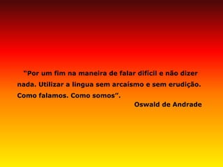 “Por um fim na maneira de falar difícil e não dizer nada. Utilizar a lingua sem arcaísmo e sem erudição. Como falamos. Como somos”. 
Oswald de Andrade 
 
