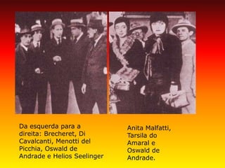 Anita Malfatti, Tarsila do Amaral e Oswald de Andrade. 
Da esquerda para a direita: Brecheret, Di Cavalcanti, Menotti del Picchia, Oswald de Andrade e Helios Seelinger  