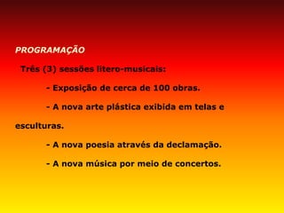 PROGRAMAÇÃO 
Três (3) sessões litero-musicais: 
- Exposição de cerca de 100 obras. 
- A nova arte plástica exibida em telas e esculturas. 
- A nova poesia através da declamação. 
- A nova música por meio de concertos.  