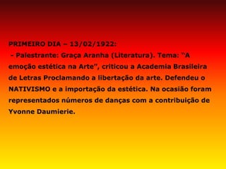 PRIMEIRO DIA – 13/02/1922: - Palestrante: Graça Aranha (Literatura). Tema: “A emoção estética na Arte”, criticou a Academia Brasileira de Letras Proclamando a libertação da arte. Defendeu o NATIVISMO e a importação da estética. Na ocasião foram representados números de danças com a contribuição de Yvonne Daumierie.  