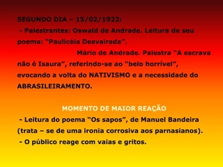 SEGUNDO DIA – 15/02/1922: - Palestrantes: Oswald de Andrade. Leitura de seu poema: “Paulicéia Desvairada”. Mário de Andrade. Palestra “A escrava não é Isaura”, referindo-se ao “belo horrível”, evocando a volta do NATIVISMO e a necessidade do ABRASILEIRAMENTO. MOMENTO DE MAIOR REAÇÃO - Leitura do poema “Os sapos”, de Manuel Bandeira (trata – se de uma ironia corrosiva aos parnasianos). - O público reage com vaias e gritos.  