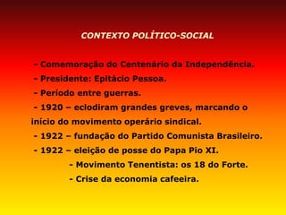 CONTEXTO POLÍTICO-SOCIAL 
- Comemoração do Centenário da Independência. 
- Presidente: Epitácio Pessoa. 
- Período entre guerras. 
- 1920 – eclodiram grandes greves, marcando o início do movimento operário sindical. 
- 1922 – fundação do Partido Comunista Brasileiro. 
- 1922 – eleição de posse do Papa Pio XI. 
- Movimento Tenentista: os 18 do Forte. 
- Crise da economia cafeeira.  