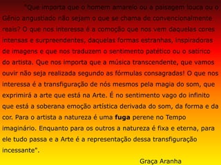“Que importa que o homem amarelo ou a paisagem louca ou o Gênio angustiado não sejam o que se chama de convencionalmente reais? O que nos interessa é a comoção que nos vem daquelas cores intensas e surpreendentes, daquelas formas estranhas, inspiradoras de imagens e que nos traduzem o sentimento patético ou o satírico do artista. Que nos importa que a música transcendente, que vamos ouvir não seja realizada segundo as fórmulas consagradas! O que nos interessa é a transfiguração de nós mesmos pela magia do som, que exprimirá a arte que está na Arte. É no sentimento vago do infinito que está a soberana emoção artística derivada do som, da forma e da cor. Para o artista a natureza é uma fuga perene no Tempo imaginário. Enquanto para os outros a natureza é fixa e eterna, para ele tudo passa e a Arte é a representação dessa transfiguração incessante". Graça Aranha  