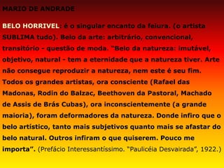MARIO DE ANDRADE 
BELO HORRIVEL: é o singular encanto da feiura. (o artista SUBLIMA tudo). Belo da arte: arbitrário, convencional, transitório - questão de moda. “Belo da natureza: imutável, objetivo, natural - tem a eternidade que a natureza tiver. Arte não consegue reproduzir a natureza, nem este é seu fim. Todos os grandes artistas, ora consciente (Rafael das Madonas, Rodin do Balzac, Beethoven da Pastoral, Machado de Assis de Brás Cubas), ora inconscientemente (a grande maioria), foram deformadores da natureza. Donde infiro que o belo artístico, tanto mais subjetivos quanto mais se afastar do belo natural. Outros infiram o que quiserem. Pouco me importa”. (Prefácio Interessantíssimo. “Paulicéia Desvairada”, 1922.)  