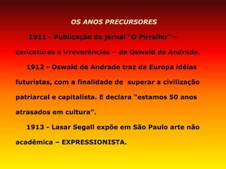 OS ANOS PRECURSORES 
1911 - Publicação do jornal “O Pirralho” – caricaturas e irreverências – de Oswald de Andrade. 
1912 - Oswald de Andrade traz da Europa idéias futuristas, com a finalidade de superar a civilização patriarcal e capitalista. E declara “estamos 50 anos atrasados em cultura”. 
1913 - Lasar Segall expõe em São Paulo arte não acadêmica – EXPRESSIONISTA. 
 