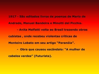 1917 - São editados livros de poemas de Mario de Andrade, Manuel Bandeira e Minotti del Picchia. 
- Anita Malfatti volta ao Brasil trazendo obras cubistas , onde recebeu violentas críticas de Monteiro Lobato em seu artigo “Paranóia”. 
- Obra que causou escândalo: “A mulher de cabelos verdes” (Futurista).  