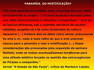 PARANÓIA OU MISTIFICAÇÃO? 
“Há duas espécies de artistas. Uma composta dos que vêem normalmente as coisas (…) A outra espécie é formada pelos que vêem anormalmente a natureza e interpretam – na a luz de teorias efêmeras, sob a sujestão estrábica de escolas rebeldes, surgidas cá e lá como furúnculos da cultura escessiva (…) Embora eles se dêem como novos, precursores da arte a vir, nada é mais velho do que a arte anormal: nasceu para a paranóia e com a mistificação (…) Essas considerações são provocadas pela exposição da senhora Malfatti, onde se notam acentuadíssimas tendências para uma atitude estética forçada no sentido das extravagâncias de Picasso e companhia.” 
Jornal “O Estado de São Paulo”, crítica de Monteiro Lobato.  