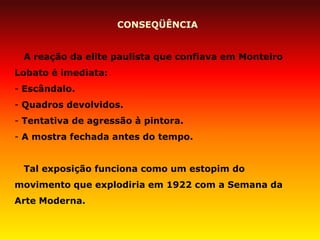 CONSEQÜÊNCIA A reação da elite paulista que confiava em Monteiro Lobato é imediata: 
- Escândalo. 
- Quadros devolvidos. 
- Tentativa de agressão à pintora. 
- A mostra fechada antes do tempo. Tal exposição funciona como um estopim do movimento que explodiria em 1922 com a Semana da Arte Moderna.  