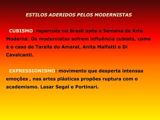ESTILOS ADERIDOS PELOS MODERNISTAS CUBISMO: repercute no Brasil após a Semana de Arte Moderna. Os modernistas sofrem influência cubista, como é o caso de Tarsila do Amaral, Anita Malfatti e Di Cavalcanti. EXPRESSIONISMO: movimento que desperta intensas emoções , nas artes plásticas propões ruptura com o academismo. Lasar Segal e Portinari.  