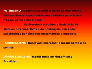 FUTURISMO: dominou as artes a partir do movimento. Nas esculturas experimentavam materiais perecíveis e frágeis, como vidro e papel. Na literatura propõem a destruição da sintaxe, dos conectivos e da pontuação, estes são substituídos por símbolos matemáticos e musicais. SURREALISMO: buscavam expressar o inconsciente e os sonhos. IMPRESSIONISMO: menor força no Modernismo Brasileiro.  
