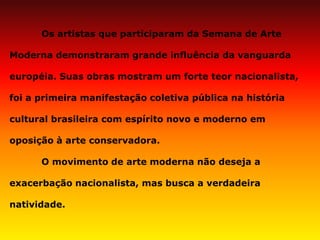 Os artistas que participaram da Semana de Arte Moderna demonstraram grande influência da vanguarda européia. Suas obras mostram um forte teor nacionalista, foi a primeira manifestação coletiva pública na história cultural brasileira com espírito novo e moderno em oposição à arte conservadora. O movimento de arte moderna não deseja a exacerbação nacionalista, mas busca a verdadeira natividade.  