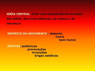 IDÉIA CENTRAL: Criar uma independência no plano das idéias, das artes plásticas, da música e da literatura. ESPÍRITO DO MOVIMENTO: deboche ironia bom humor EFEITOS: polêmicas provocações invenções brigas estéticas  
