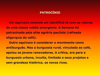 PATROCÍNIO 
Um equívoco consiste em identificá-la com os valores de uma classe média emergente. A Semana foi patrocinada pela elite agrária paulista (refinada oligarquia do café). 
Outro equívoco é considerar o movimento como antiburguês. Mas a burguesia rural, vinculada ao café, apoiou os jovens renovadores. A crítica, era para a burguesia urbana, inculta, limitada a seus projetos e sem grandeza histórica, os novos ricos.  