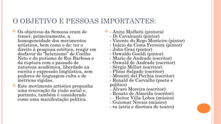 O OBJETIVO E PESSOAS IMPORTANTES: 
 Os objetivos da Semana eram de 
trazer, primeiramente, a 
homogeneidade dos movimentos 
artísticos, bem como o de: ter o 
direito à pesquisa estética, reagir em 
desfavor do “helenismo” de Coelho 
Neto e do purismo de Rui Barbosa e 
da ruptura com o passado de 
natureza acadêmica, liberdade na 
escrita e expressão lingüística, sem 
pudores de linguagem culta e de 
métricas rígidas. 
 Este movimento artístico propunha 
uma renovação da visão social e, 
portanto, também é considerado 
como uma manifestação política. 
 - Anita Malfatti (pintora) 
- Di Cavalcanti (pintor) 
- Vicente do Rego Monteiro (pintor) 
- Inácio da Costa Ferreira (pintor) 
- John Graz (pintor) 
- Oswaldo Goeldi (pintor) 
- Mario de Andrade (escritor) 
- Oswald de Andrade (escritor) 
- Sérgio Milliet (escritor) 
- Plínio Salgado (escritor) 
- Menotti del Picchia (escritor) 
- Ronald de Carvalho (poeta e 
político) 
- Álvaro Moreira (escritor) 
- Renato de Almeida (escritor) 
- - Heitor Villa-Lobos (músico) 
- Guiomar Novais (músico) 
- ra (atriz e diretora de teatro) 
 