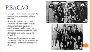 REAÇÃO: 
 A reação foi contrária, ao longo da 
semana ocorreu muitas vaias e 
críticas; 
 No dia 13 de fevereiro, com a 
abertura da Semana no Teatro 
Municipal tendo pinturas e 
esculturas do modernismo, as 
pessoas ficaram assustadas e até 
ofendidas com o que viram na 
exposição; 
 Continuando a semana alguns 
modernistas foram extremamente 
ofendidos e criticados devido suas 
obras. 
 