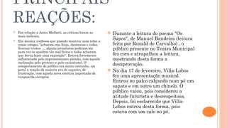 PRINCIPAIS 
REAÇÕES: 
 Em relação a Anita Malfatti, as críticas foram as 
mais radicais; 
 Ela mesma confessa que quando mostrou suas telas a 
umas colegas "acharam-nas feias, dantescas e todas 
ficaram tristes ..., alguns jornalistas pediram-me 
para ver os quadros tão mal feitos e todos acharam 
que devia fazer uma exposição". Estava fortemente 
influenciada pelo expressionismo alemão, com aquela 
inclinação pelo grotesco e pelo caricatural. O 
comportamento do público era muito estranho, em 
geral a reação da maioria era de espanto, de 
frustração, com aquela nova estética importada da 
vanguarda europeia. 
 Durante a leitura do poema "Os 
Sapos", de Manuel Bandeira (leitura 
feita por Ronald de Carvalho) , o 
público presente no Teatro Municipal 
fez coro e atrapalhou a leitura, 
mostrando desta forma a 
desaprovação. 
 No dia 17 de fevereiro, Villa-Lobos 
fez uma apresentação musical. 
Entrou no palco calçando num pé um 
sapato e em outro um chinelo. O 
público vaiou, pois considerou a 
atitude futurista e desrespeitosa. 
Depois, foi esclarecido que Villa- 
Lobos entrou desta forma, pois 
estava com um calo no pé. 
 