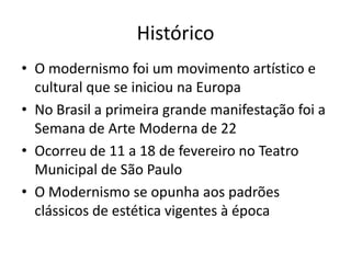 Histórico
• O modernismo foi um movimento artístico e
  cultural que se iniciou na Europa
• No Brasil a primeira grande manifestação foi a
  Semana de Arte Moderna de 22
• Ocorreu de 11 a 18 de fevereiro no Teatro
  Municipal de São Paulo
• O Modernismo se opunha aos padrões
  clássicos de estética vigentes à época
 