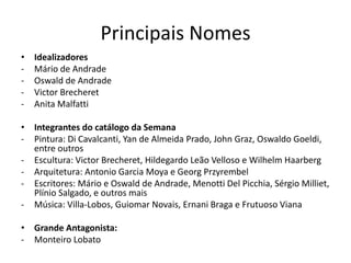 Principais Nomes
•   Idealizadores
-   Mário de Andrade
-   Oswald de Andrade
-   Victor Brecheret
-   Anita Malfatti

• Integrantes do catálogo da Semana
- Pintura: Di Cavalcanti, Yan de Almeida Prado, John Graz, Oswaldo Goeldi,
  entre outros
- Escultura: Victor Brecheret, Hildegardo Leão Velloso e Wilhelm Haarberg
- Arquitetura: Antonio Garcia Moya e Georg Przyrembel
- Escritores: Mário e Oswald de Andrade, Menotti Del Picchia, Sérgio Milliet,
  Plínio Salgado, e outros mais
- Música: Villa-Lobos, Guiomar Novais, Ernani Braga e Frutuoso Viana

• Grande Antagonista:
- Monteiro Lobato
 