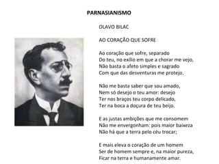 OLAVO BILAC
AO CORAÇÃO QUE SOFRE
Ao coração que sofre, separado
Do teu, no exílio em que a chorar me vejo,
Não basta o afeto simples e sagrado
Com que das desventuras me protejo.
Não me basta saber que sou amado,
Nem só desejo o teu amor: desejo
Ter nos braços teu corpo delicado,
Ter na boca a doçura de teu beijo.
E as justas ambições que me consomem
Não me envergonham: pois maior baixeza
Não há que a terra pelo céu trocar;
E mais eleva o coração de um homem
Ser de homem sempre e, na maior pureza,
Ficar na terra e humanamente amar.
PARNASIANISMO
 