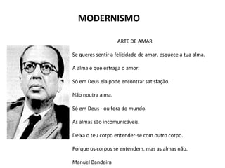 MODERNISMO
ARTE DE AMAR
Se queres sentir a felicidade de amar, esquece a tua alma.
A alma é que estraga o amor.
Só em Deus ela pode encontrar satisfação.
Não noutra alma.
Só em Deus - ou fora do mundo.
As almas são incomunicáveis.
Deixa o teu corpo entender-se com outro corpo.
Porque os corpos se entendem, mas as almas não.
Manuel Bandeira
 