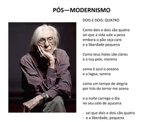 PÓS—MODERNISMO
DOIS E DOIS: QUATRO
Como dois e dois são quatro
sei que a vida vale a pena
embora o pão seja caro
e a liberdade pequena
Como teus holos são claros
e a tua pele, morena
como é azul o oceano
e a lagoa, serena
como um tempo de alegria
por trás do terror me acena
e a noite carrega o dia
no seu colo de açucena
- sei que dois e dois são quatro
- e a liberdade, pequena
 