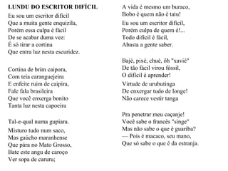 LUNDU DO ESCRITOR DIFÍCIL
Eu sou um escritor difícil
Que a muita gente enquizila,
Porém essa culpa é fácil
De se acabar duma vez:
É só tirar a cortina
Que entra luz nesta escuridez.
Cortina de brim caipora,
Com teia caranguejeira
E enfeite ruim de caipira,
Fale fala brasileira
Que você enxerga bonito
Tanta luz nesta capoeira
Tal-e-qual numa gupiara.
Misturo tudo num saco,
Mas gaúcho maranhense
Que pára no Mato Grosso,
Bate este angu de caroço
Ver sopa de caruru;
A vida é mesmo um buraco,
Bobo é quem não é tatu!
Eu sou um escritor difícil,
Porém culpa de quem é!...
Todo difícil é fácil,
Abasta a gente saber.
Bajé, pixé, chué, ôh "xavié"
De tão fácil virou fóssil,
O difícil é aprender!
Virtude de urubutinga
De enxergar tudo de longe!
Não carece vestir tanga
Pra penetrar meu caçanje!
Você sabe o francês "singe"
Mas não sabe o que é guariba?
— Pois é macaco, seu mano,
Que só sabe o que é da estranja.
 