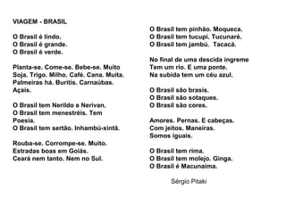 VIAGEM - BRASIL
O Brasil é lindo.
O Brasil é grande.
O Brasil é verde.
Planta-se. Come-se. Bebe-se. Muito
Soja. Trigo. Milho. Café. Cana. Muita.
Palmeiras há. Buritís. Carnaúbas.
Açaís.
O Brasil tem Nerildo e Nerivan.
O Brasil tem menestréis. Tem
Poesia.
O Brasil tem sertão. Inhambú-xintã.
Rouba-se. Corrompe-se. Muito.
Estradas boas em Goiás.
Ceará nem tanto. Nem no Sul.
O Brasil tem pinhão. Moqueca.
O Brasil tem tucupí. Tucunaré.
O Brasil tem jambú. Tacacá.
No final de uma descida íngreme
Tem um rio. E uma ponte.
Na subida tem um céu azul.
O Brasil são brasís.
O Brasil são sotaques.
O Brasil são cores.
Amores. Pernas. E cabeças.
Com jeitos. Maneiras.
Somos iguais.
O Brasil tem rima.
O Brasil tem molejo. Ginga.
O Brasil é Macunaíma.
Sérgio Pitaki
 