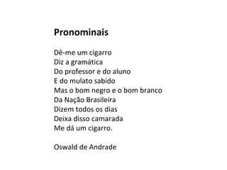 Pronominais
Dê-me um cigarro
Diz a gramática
Do professor e do aluno
E do mulato sabido
Mas o bom negro e o bom branco
Da Nação Brasileira
Dizem todos os dias
Deixa disso camarada
Me dá um cigarro.
Oswald de Andrade
 