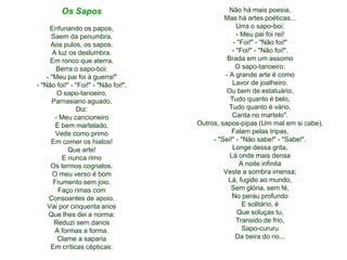 Os Sapos
Enfunando os papos,
Saem da penumbra,
Aos pulos, os sapos.
A luz os deslumbra.
Em ronco que aterra,
Berra o sapo-boi:
- "Meu pai foi à guerra!"
- "Não foi!" - "Foi!" - "Não foi!".
O sapo-tanoeiro,
Parnasiano aguado,
Diz:
- Meu cancioneiro
É bem martelado.
Vede como primo
Em comer os hiatos!
Que arte!
E nunca rimo
Os termos cognatos.
O meu verso é bom
Frumento sem joio.
Faço rimas com
Consoantes de apoio.
Vai por cinquenta anos
Que lhes dei a norma:
Reduzi sem danos
A formas a forma.
Clame a saparia
Em críticas cépticas:
Não há mais poesia,
Mas há artes poéticas...
Urra o sapo-boi:
- Meu pai foi rei!
- "Foi!" - "Não foi!"
- "Foi!" - "Não foi!".
Brada em um assomo
O sapo-tanoeiro:
- A grande arte é como
Lavor de joalheiro.
Ou bem de estatuário.
Tudo quanto é belo,
Tudo quanto é vário,
Canta no martelo".
Outros, sapos-pipas (Um mal em si cabe),
Falam pelas tripas,
- "Sei!" - "Não sabe!" - "Sabe!".
Longe dessa grita,
Lá onde mais densa
A noite infinita
Veste a sombra imensa;
Lá, fugido ao mundo,
Sem glória, sem fé,
No perau profundo
E solitário, é
Que soluças tu,
Transido de frio,
Sapo-cururu
Da beira do rio...
 