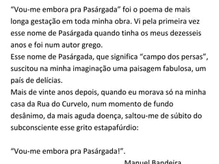 “Vou-me embora pra Pasárgada” foi o poema de mais
longa gestação em toda minha obra. Vi pela primeira vez
esse nome de Pasárgada quando tinha os meus dezesseis
anos e foi num autor grego.
Esse nome de Pasárgada, que significa “campo dos persas”,
suscitou na minha imaginação uma paisagem fabulosa, um
país de delícias.
Mais de vinte anos depois, quando eu morava só na minha
casa da Rua do Curvelo, num momento de fundo
desânimo, da mais aguda doença, saltou-me de súbito do
subconsciente esse grito estapafúrdio:
“Vou-me embora pra Pasárgada!”.
 