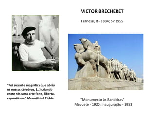 VICTOR BRECHERET
Fernese, It - 1884; SP 1955
"Monumento às Bandeiras"
Maquete - 1920; Inauguração - 1953
"Foi sua arte magnífica que abriu
os nossos cérebros, (...) criando
entre nós uma arte forte, liberta,
espontânea.” Menotti del Pichia
 