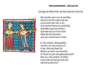 TROVADORISMO - SÉCULO XII
Cantiga da Ribeirinha, de Paio Soares Taveirós
No mundo nom me sei parelha,
mentre me for como me vai;
ca ja moiro por vós, e ai!,
mia senhor branca e vermelha,
queredes que vos retraia
quando vos eu vi em saia?
Mao dia me levantei,
que vos entomnom vi feia!
E, mia senhor, desaquelha,
me foi a mi mui mal di' ai!
E vós, filha de Dom Pai
Moniz, en bem vos semelha
d' haver eu por vós gabundarvaia?
Pois eu, mia senhor, d' alfaia
nunca de vós houve nem hei
valia d'ua correia!”
 