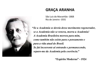 GRAÇA ARANHA
São Luiz do Maranhão -1868
Rio de Janeiro -1931
“Se a Academia se desvia desse movimento regenerador,
se a Academia não se renova, morra a Academia!
A Academia Brasileira morreu para mim,
como também não existe para o pensamento e
para a vida atual do Brasil.
Se fui incoerente aí entrando e permanecendo,
separo-me da Academia pela coerência.”
“Espírito Moderno” - 1924
 