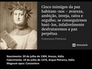 Nascimento: 20 de julho de 1304, Arezzo, Itália
Falecimento: 19 de julho de 1374, Arquà Petrarca, Itália
Magnum opus: Canzoniere
 