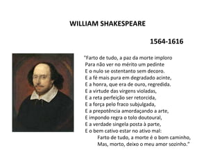 WILLIAM SHAKESPEARE
1564-1616
"Farto de tudo, a paz da morte imploro
Para não ver no mérito um pedinte
E o nulo se ostentanto sem decoro.
E a fé mais pura em degradado acinte,
E a honra, que era de ouro, regredida.
E a virtude das virgens violadas,
E a reta perfeição ser retorcida,
E a força pelo fraco subjulgada,
E a prepotência amordaçando a arte,
E impondo regra o tolo doutoural,
E a verdade singela posta à parte,
E o bem cativo estar no ativo mal:
Farto de tudo, a morte é o bom caminho,
Mas, morto, deixo o meu amor sozinho.”
 