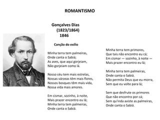 Gonçalves Dias
(1823/1864)
1846
Canção do exílio
Minha terra tem palmeiras,
Onde canta o Sabiá;
As aves, que aqui gorjeiam,
Não gorjeiam como lá.
Nosso céu tem mais estrelas,
Nossas várzeas têm mais flores,
Nossos bosques têm mais vida,
Nossa vida mais amores.
Em cismar, sozinho, à noite,
Mais prazer encontro eu lá;
Minha terra tem palmeiras,
Onde canta o Sabiá.
Minha terra tem primores,
Que tais não encontro eu cá;
Em cismar — sozinho, à noite —
Mais prazer encontro eu lá;
Minha terra tem palmeiras,
Onde canta o Sabiá.
Não permita Deus que eu morra,
Sem que eu volte para lá;
Sem que desfrute os primores
Que não encontro por cá;
Sem qu'inda aviste as palmeiras,
Onde canta o Sabiá.
ROMANTISMO
 